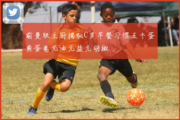 前曼联主厨揭秘C罗早餐习惯五个蛋煎蛋卷无油无盐无胡椒