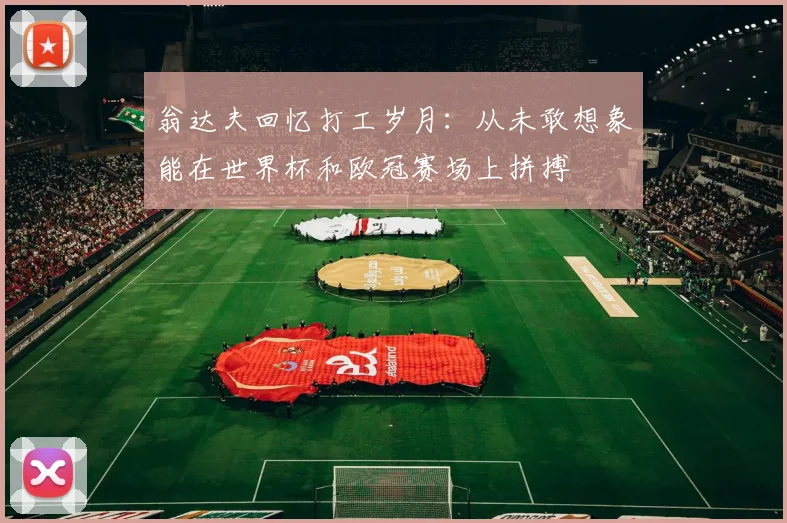 翁达夫回忆打工岁月：从未敢想象能在世界杯和欧冠赛场上拼搏