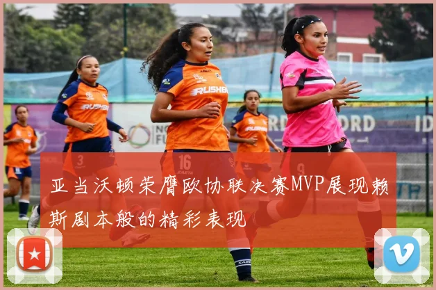 亚当沃顿荣膺欧协联决赛MVP展现赖斯剧本般的精彩表现