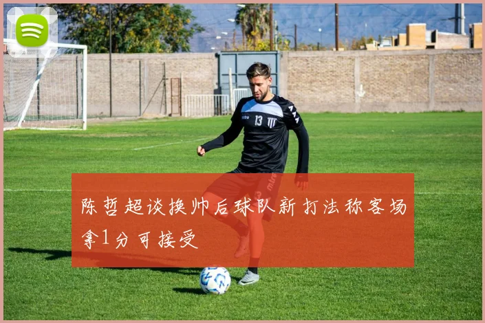 陈哲超谈换帅后球队新打法称客场拿1分可接受