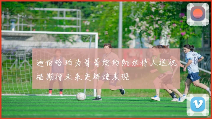 迪伦哈珀为哥哥续约凯尔特人送祝福期待未来更辉煌表现