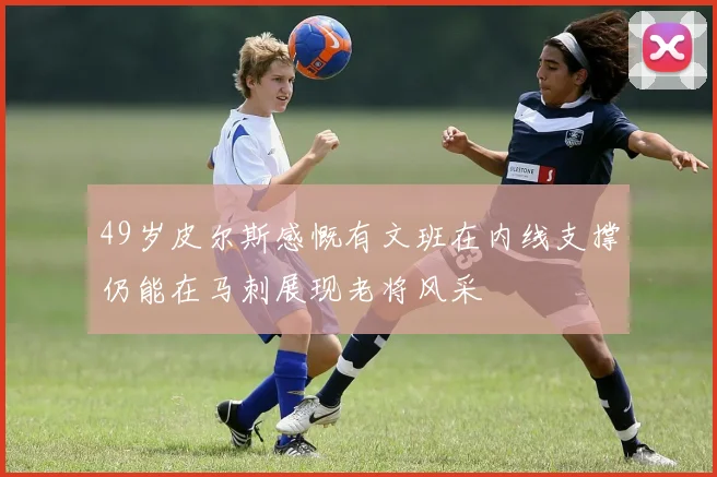 49岁皮尔斯感慨有文班在内线支撑仍能在马刺展现老将风采