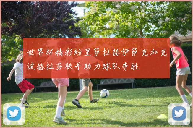 世界杯精彩纷呈萨拉赫伊萨克加克波赫拉芬联手助力球队夺胜