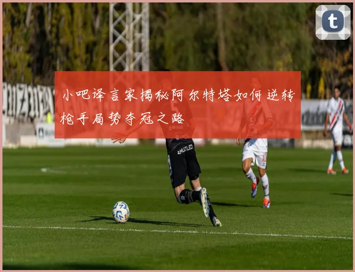 小吧译言家揭秘阿尔特塔如何逆转枪手局势夺冠之路