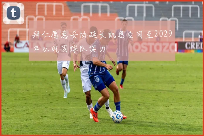 拜仁愿意妥协延长凯恩合同至2029年以巩固球队实力