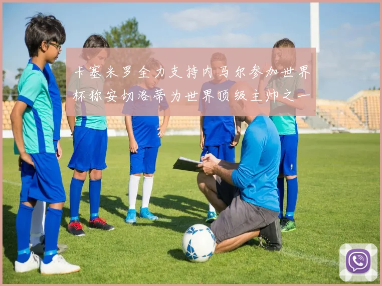 卡塞米罗全力支持内马尔参加世界杯称安切洛蒂为世界顶级主帅之一