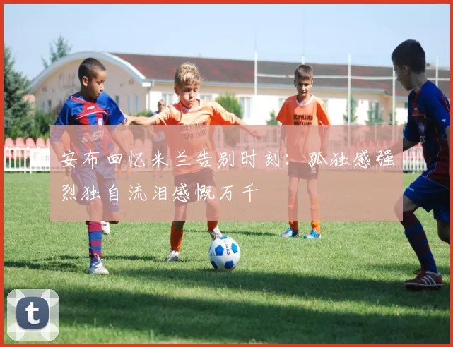 安布回忆米兰告别时刻：孤独感强烈独自流泪感慨万千